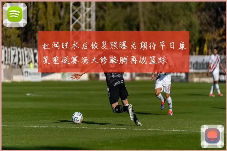 杜润旺术后恢复照曝光期待早日康复重返赛场大修胳膊再战篮球