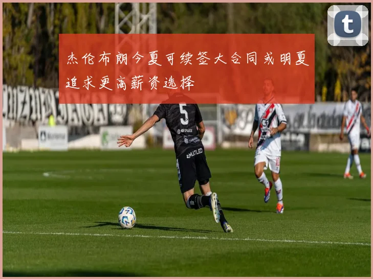 杰伦布朗今夏可续签大合同或明夏追求更高薪资选择