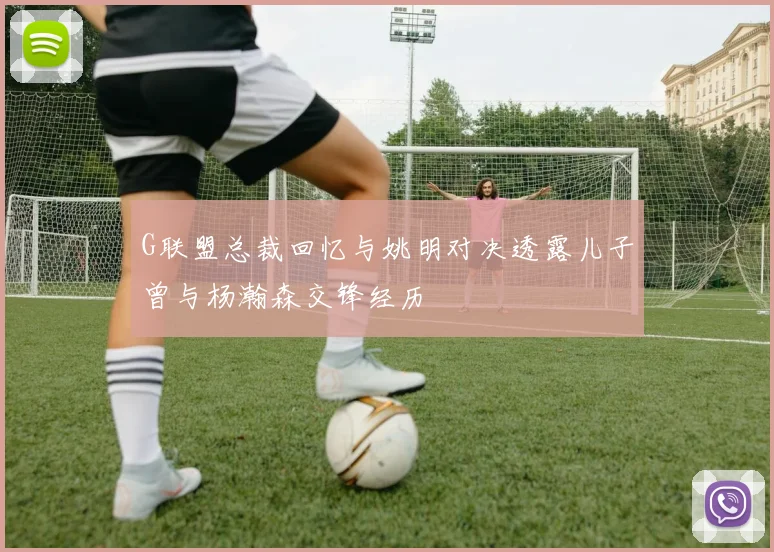 G联盟总裁回忆与姚明对决透露儿子曾与杨瀚森交锋经历