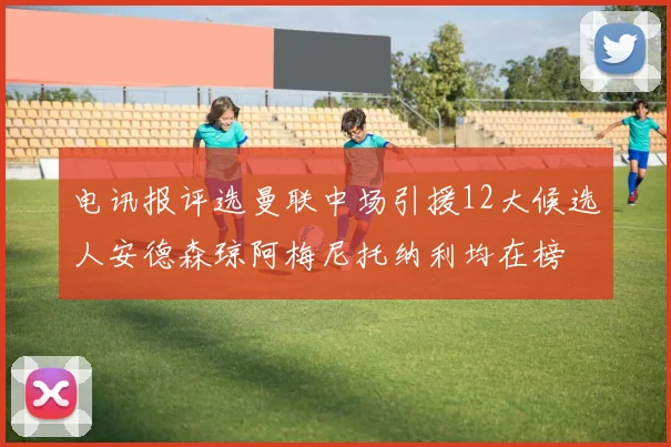 电讯报评选曼联中场引援12大候选人安德森琼阿梅尼托纳利均在榜