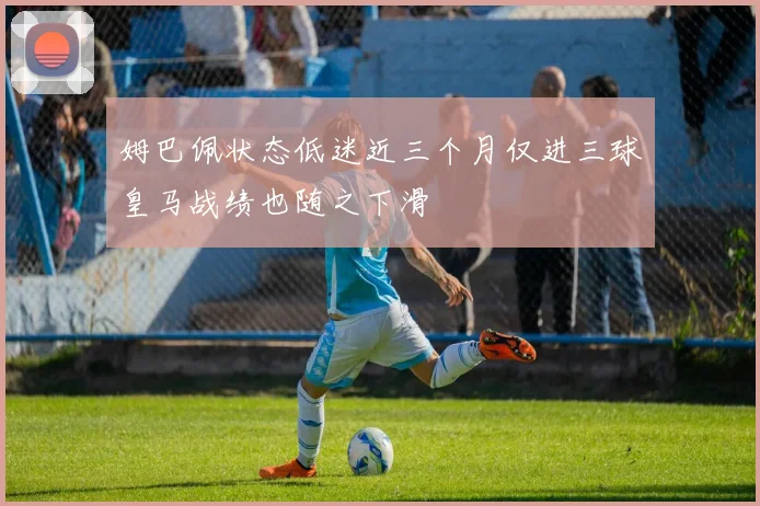 姆巴佩状态低迷近三个月仅进三球皇马战绩也随之下滑