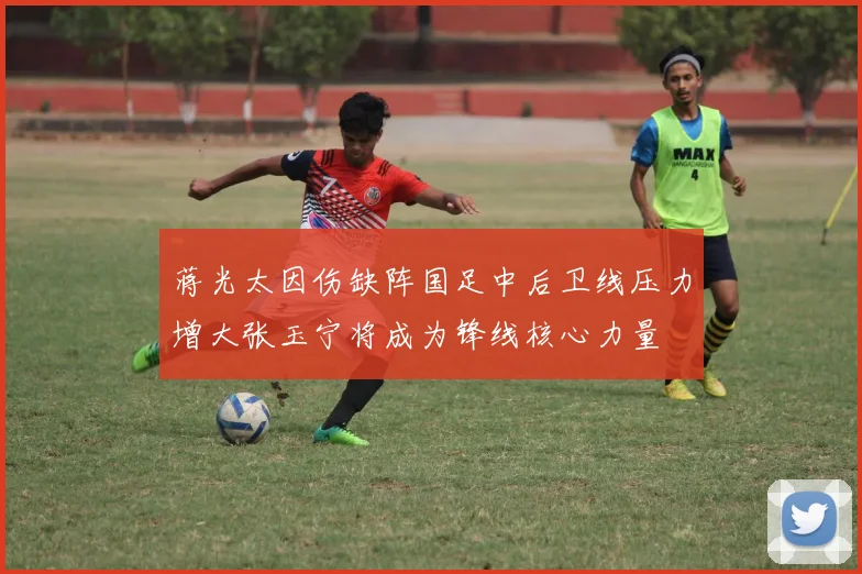 蒋光太因伤缺阵国足中后卫线压力增大张玉宁将成为锋线核心力量