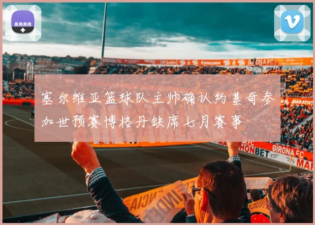 塞尔维亚篮球队主帅确认约基奇参加世预赛博格丹缺席七月赛事