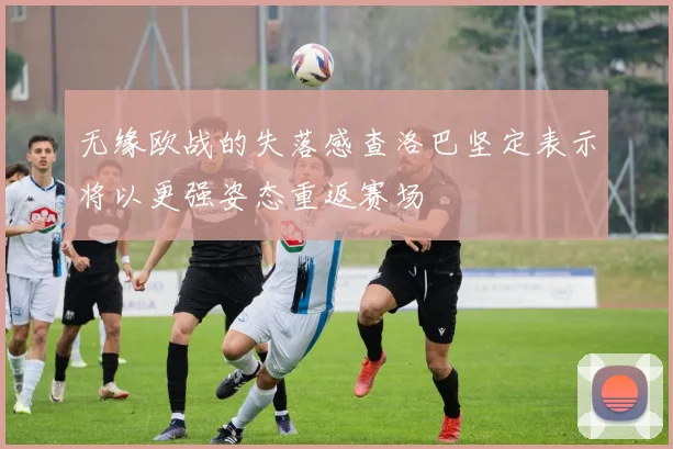 无缘欧战的失落感查洛巴坚定表示将以更强姿态重返赛场