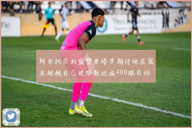 阿尔托贝利盛赞劳塔罗期待他在国米超越自己进球数达成400球目标