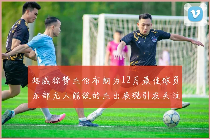 路威称赞杰伦布朗为12月最佳球员东部无人能敌的杰出表现引发关注