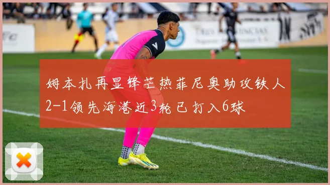 姆本扎再显锋芒热菲尼奥助攻铁人2-1领先海港近3轮已打入6球