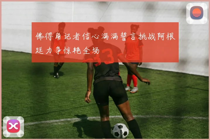 佛得角记者信心满满誓言挑战阿根廷力争惊艳全场
