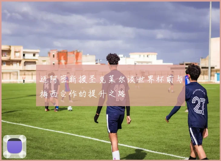 迈阿密新援圣克莱尔谈世界杯前与梅西合作的提升之路