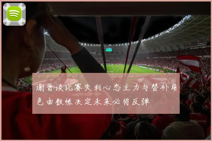 谢晋谈比赛失利心态主力与替补角色由教练决定未来必将反弹