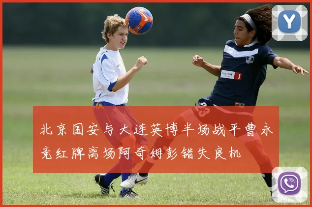 北京国安与大连英博半场战平曹永竞红牌离场阿奇姆彭错失良机