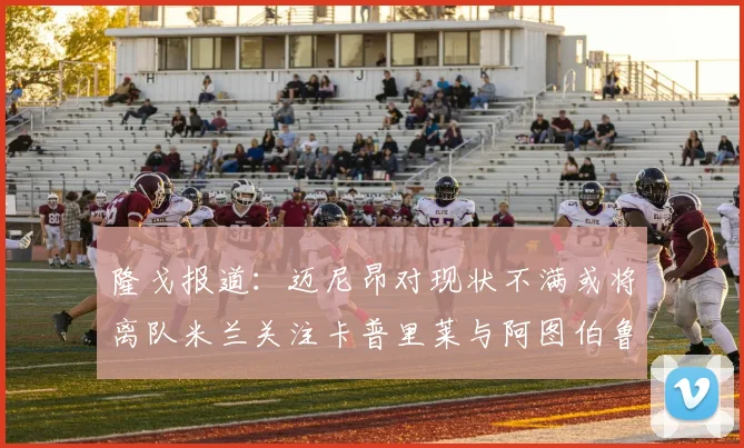 隆戈报道：迈尼昂对现状不满或将离队米兰关注卡普里莱与阿图伯鲁转会动态