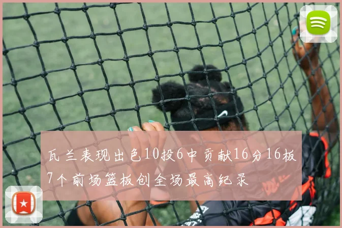 瓦兰表现出色10投6中贡献16分16板7个前场篮板创全场最高纪录