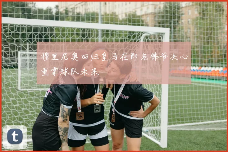 穆里尼奥回归皇马在即老佛爷决心重掌球队未来